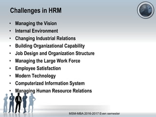 Challenges in HRM
• Managing the Vision
• Internal Environment
• Changing Industrial Relations
• Building Organizational Capability
• Job Design and Organization Structure
• Managing the Large Work Force
• Employee Satisfaction
• Modern Technology
• Computerized Information System
• Managing Human Resource Relations
MSM-MBA 2016-2017 Even semester
 
