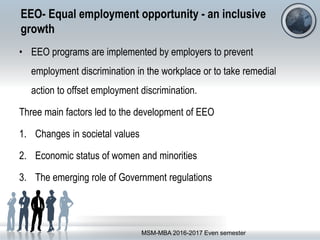 EEO- Equal employment opportunity - an inclusive
growth
• EEO programs are implemented by employers to prevent
employment discrimination in the workplace or to take remedial
action to offset employment discrimination.
Three main factors led to the development of EEO
1. Changes in societal values
2. Economic status of women and minorities
3. The emerging role of Government regulations
MSM-MBA 2016-2017 Even semester
 