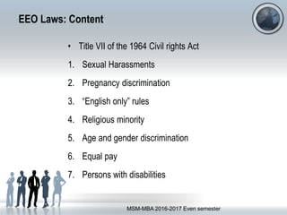 EEO Laws: Content
• Title VII of the 1964 Civil rights Act
1. Sexual Harassments
2. Pregnancy discrimination
3. “English only” rules
4. Religious minority
5. Age and gender discrimination
6. Equal pay
7. Persons with disabilities
MSM-MBA 2016-2017 Even semester
 