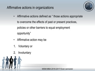 Affirmative actions in organizations
• Affirmative actions defined as “ those actions appropriate
to overcome the effects of past or present practices,
policies or other barriers to equal employment
opportunity”
• Affirmative action may be
1. Voluntary or
2. Involuntary
MSM-MBA 2016-2017 Even semester
 