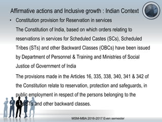 Affirmative actions and Inclusive growth : Indian Context
• Constitution provision for Reservation in services
The Constitution of India, based on which orders relating to
reservations in services for Scheduled Castes (SCs), Scheduled
Tribes (STs) and other Backward Classes (OBCs) have been issued
by Department of Personnel & Training and Ministries of Social
Justice of Government of India
The provisions made in the Articles 16, 335, 338, 340, 341 & 342 of
the Constitution relate to reservation, protection and safeguards, in
public employment in respect of the persons belonging to the
SCs/STs and other backward classes.
MSM-MBA 2016-2017 Even semester
 