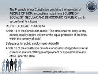 The Preamble of our Constitution proclaims the resolution of
PEOPLE OF INDIA to constitute India into a SOVEREIGN,
SOCIALIST, SECULAR AND DEMOCRATIC REPUBLIC and to
secure to all its citizens
RIGHT TO EQUALITY-Article 14
Article 14 of the Constitution reads: “The state shall not deny to any
person equality before the law or the equal protection of the laws
within the territory of India"
Safeguards for public employment- Article16
Article 16 of the constitution provides for equality of opportunity for all
citizens in matters relating to employment or appointment to any
office under the state
MSM-MBA 2016-2017 Even semester
 