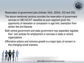 Reservation of government jobs (Articles 16(4), 320(4), 333 and 335)
The above mentioned sections provides the reservation of government
services to OBC/SC/ST classified as poor segment given the
opportunity of relaxation or concession in age limit, exemption from
certain fee and likewise
Both central government and state government may separately legislate
their own policies for employment or services in state or central
organizations
Affirmative actions and inclusive growth is a major topic of concern in
this changing social scenario.
MSM-MBA 2016-2017 Even semester
 