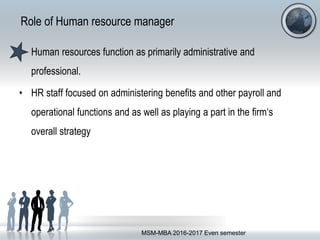 Role of Human resource manager
• Human resources function as primarily administrative and
professional.
• HR staff focused on administering benefits and other payroll and
operational functions and as well as playing a part in the firm‘s
overall strategy
MSM-MBA 2016-2017 Even semester
 
