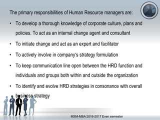 The primary responsibilities of Human Resource managers are:
• To develop a thorough knowledge of corporate culture, plans and
policies. To act as an internal change agent and consultant
• To initiate change and act as an expert and facilitator
• To actively involve in company‘s strategy formulation
• To keep communication line open between the HRD function and
individuals and groups both within and outside the organization
• To identify and evolve HRD strategies in consonance with overall
business strategy
MSM-MBA 2016-2017 Even semester
 