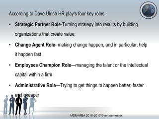 According to Dave Ulrich HR play‘s four key roles.
• Strategic Partner Role-Turning strategy into results by building
organizations that create value;
• Change Agent Role- making change happen, and in particular, help
it happen fast
• Employees Champion Role—managing the talent or the intellectual
capital within a firm
• Administrative Role—Trying to get things to happen better, faster
and cheaper
MSM-MBA 2016-2017 Even semester
 