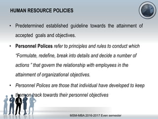 HUMAN RESOURCE POLICIES
• Predetermined established guideline towards the attainment of
accepted goals and objectives.
• Personnel Polices refer to principles and rules to conduct which
“Formulate, redefine, break into details and decide a number of
actions ” that govern the relationship with employees in the
attainment of organizational objectives.
• Personnel Polices are those that individual have developed to keep
them on track towards their personnel objectives
MSM-MBA 2016-2017 Even semester
 