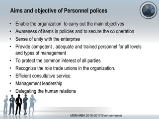Aims and objective of Personnel polices
• Enable the organization to carry out the main objectives
• Awareness of items in policies and to secure the co operation
• Sense of unity with the enterprise
• Provide competent , adequate and trained personnel for all levels
and types of management
• To protect the common interest of all parties
• Recognize the role trade unions in the organization.
• Efficient consultative service.
• Management leadership
• Delegating the human relations
MSM-MBA 2016-2017 Even semester
 