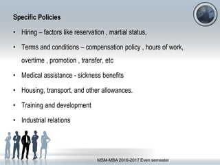 Specific Policies
• Hiring – factors like reservation , martial status,
• Terms and conditions – compensation policy , hours of work,
overtime , promotion , transfer, etc
• Medical assistance - sickness benefits
• Housing, transport, and other allowances.
• Training and development
• Industrial relations
MSM-MBA 2016-2017 Even semester
 