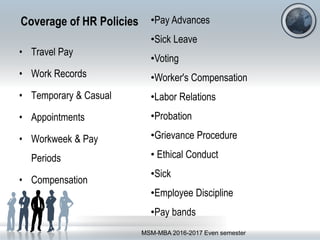 Coverage of HR Policies
• Travel Pay
• Work Records
• Temporary & Casual
• Appointments
• Workweek & Pay
Periods
• Compensation
MSM-MBA 2016-2017 Even semester
•Pay Advances
•Sick Leave
•Voting
•Worker's Compensation
•Labor Relations
•Probation
•Grievance Procedure
• Ethical Conduct
•Sick
•Employee Discipline
•Pay bands
 