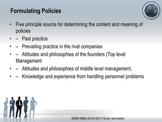 Formulating Policies
• Five principle source for determining the content and meaning of
policies
• – Past practice
• – Prevailing practice in the rival companies
• – Attitudes and philosophies of the founders (Top level
Management
• – Attitudes and philosophies of middle level management.
• – Knowledge and experience from handling personnel problems
MSM-MBA 2016-2017 Even semester
 