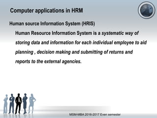 Computer applications in HRM
Human source Information System (HRIS)
Human Resource Information System is a systematic way of
storing data and information for each individual employee to aid
planning , decision making and submitting of returns and
reports to the external agencies.
MSM-MBA 2016-2017 Even semester
 