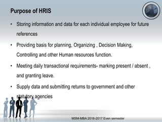 Purpose of HRIS
• Storing information and data for each individual employee for future
references
• Providing basis for planning, Organizing , Decision Making,
Controlling and other Human resources function.
• Meeting daily transactional requirements- marking present / absent ,
and granting leave.
• Supply data and submitting returns to government and other
statutory agencies
MSM-MBA 2016-2017 Even semester
 