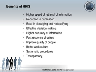 Benefits of HRIS
• Higher speed of retrieval of information
• Reduction in duplication
• Ease in classifying and reclassifying
• Effective decision making
• Higher accuracy of information
• Fast response of quires
• Improve quality of people
• Better work culture
• Systematic procedures
• Transparency
MSM-MBA 2016-2017 Even semester
 