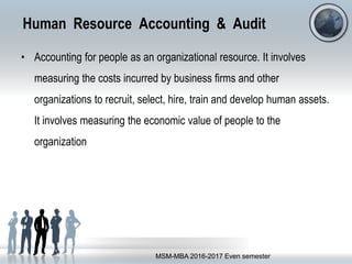 Human Resource Accounting & Audit
• Accounting for people as an organizational resource. It involves
measuring the costs incurred by business firms and other
organizations to recruit, select, hire, train and develop human assets.
It involves measuring the economic value of people to the
organization
MSM-MBA 2016-2017 Even semester
 