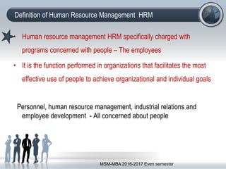Definition of Human Resource Management HRM
• Human resource management HRM specifically charged with
programs concerned with people – The employees
• It is the function performed in organizations that facilitates the most
effective use of people to achieve organizational and individual goals
Personnel, human resource management, industrial relations and
employee development - All concerned about people
MSM-MBA 2016-2017 Even semester
 
