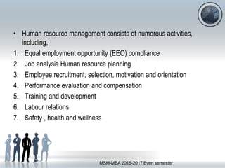 • Human resource management consists of numerous activities,
including,
1. Equal employment opportunity (EEO) compliance
2. Job analysis Human resource planning
3. Employee recruitment, selection, motivation and orientation
4. Performance evaluation and compensation
5. Training and development
6. Labour relations
7. Safety , health and wellness
MSM-MBA 2016-2017 Even semester
 