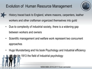 Evolution of Human Resource Management
• History traced back to England, where masons, carpenters, leather
workers and other craftsman organized themselves into guild
• Due to complexity of industrial society, there is a widening gap
between workers and owners
• Scientific management and welfare work represent two concurrent
approaches
• Hugo Munsterberg and his book Psychology and Industrial efficiency
initiated in 1913 the field of industrial psychology
MSM-MBA 2016-2017 Even semester
 