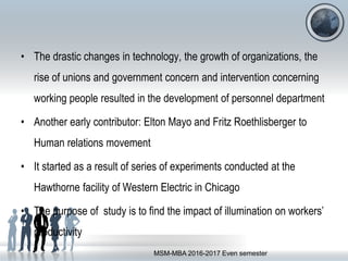 • The drastic changes in technology, the growth of organizations, the
rise of unions and government concern and intervention concerning
working people resulted in the development of personnel department
• Another early contributor: Elton Mayo and Fritz Roethlisberger to
Human relations movement
• It started as a result of series of experiments conducted at the
Hawthorne facility of Western Electric in Chicago
• The purpose of study is to find the impact of illumination on workers’
productivity
MSM-MBA 2016-2017 Even semester
 