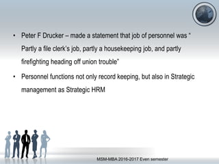 • Peter F Drucker – made a statement that job of personnel was “
Partly a file clerk’s job, partly a housekeeping job, and partly
firefighting heading off union trouble”
• Personnel functions not only record keeping, but also in Strategic
management as Strategic HRM
MSM-MBA 2016-2017 Even semester
 