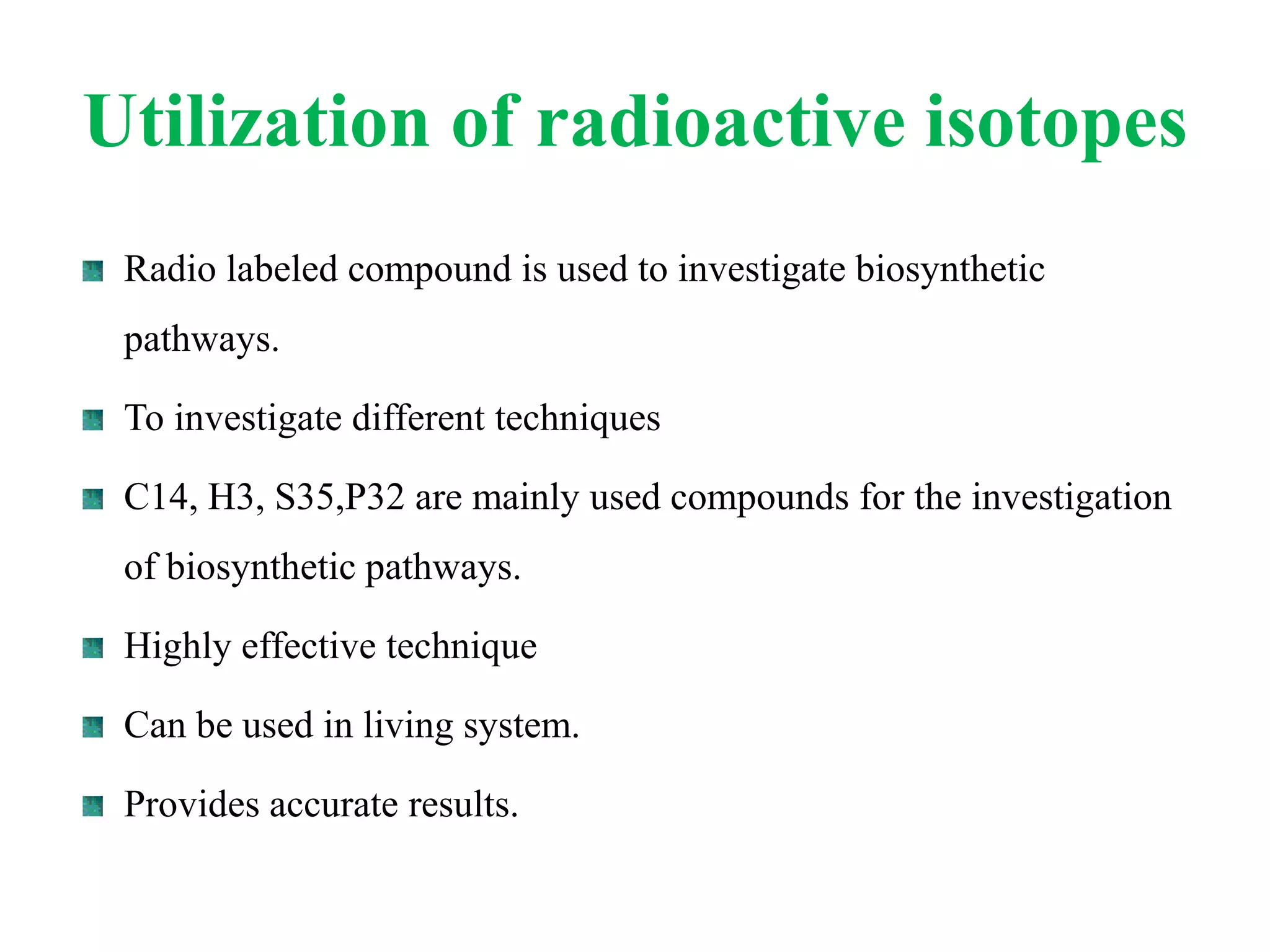 Utilization of radioactive isotopes
Radio labeled compound is used to investigate biosynthetic
pathways.
To investigate different techniques
C14, H3, S35,P32 are mainly used compounds for the investigation
of biosynthetic pathways.
Highly effective technique
Can be used in living system.
Provides accurate results.
 