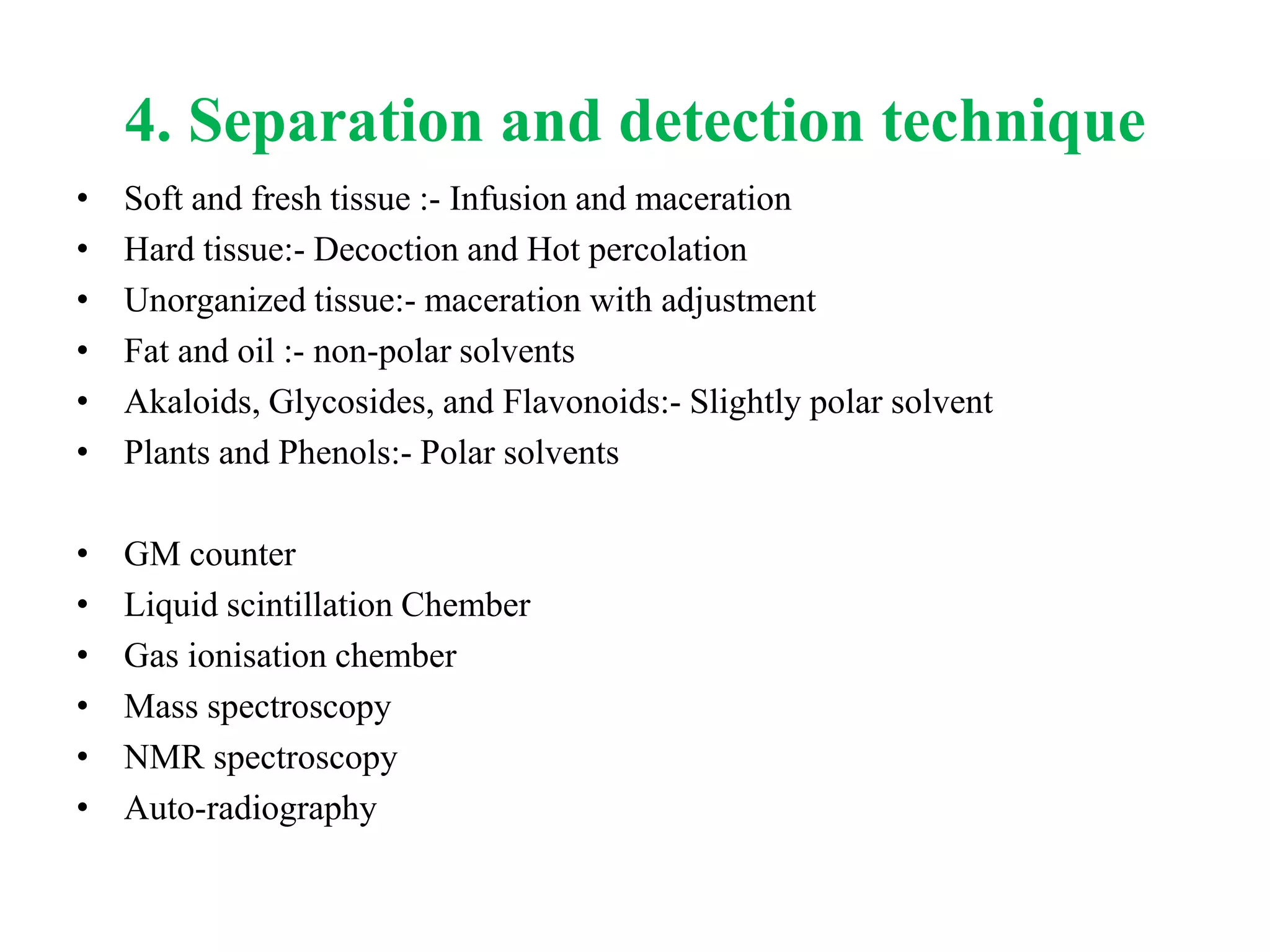 4. Separation and detection technique
• Soft and fresh tissue :- Infusion and maceration
• Hard tissue:- Decoction and Hot percolation
• Unorganized tissue:- maceration with adjustment
• Fat and oil :- non-polar solvents
• Akaloids, Glycosides, and Flavonoids:- Slightly polar solvent
• Plants and Phenols:- Polar solvents
• GM counter
• Liquid scintillation Chember
• Gas ionisation chember
• Mass spectroscopy
• NMR spectroscopy
• Auto-radiography
 