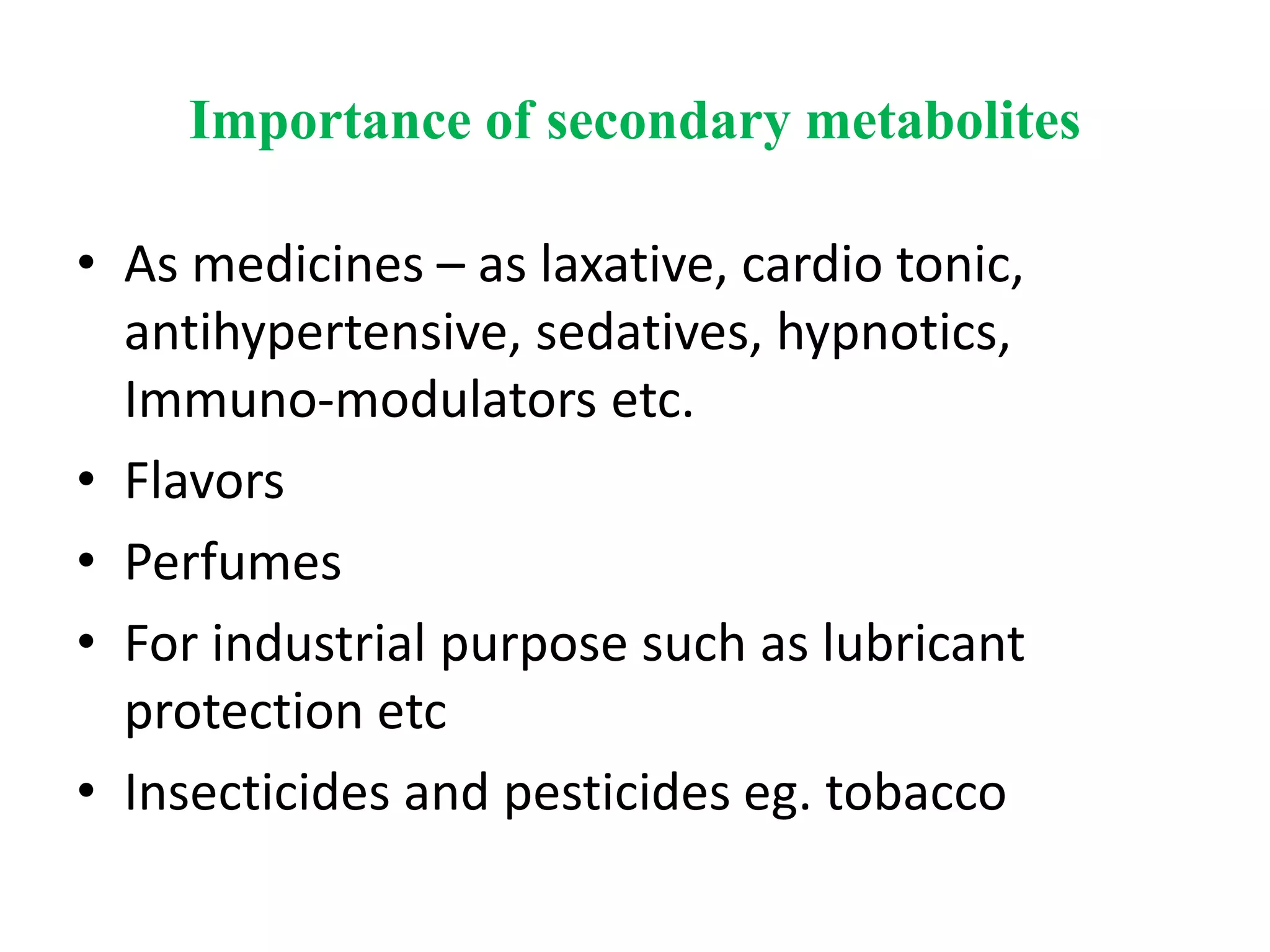 Importance of secondary metabolites
• As medicines – as laxative, cardio tonic,
antihypertensive, sedatives, hypnotics,
Immuno-modulators etc.
• Flavors
• Perfumes
• For industrial purpose such as lubricant
protection etc
• Insecticides and pesticides eg. tobacco
 