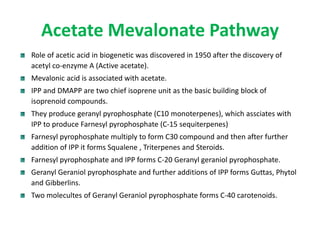 Acetate Mevalonate Pathway
Role of acetic acid in biogenetic was discovered in 1950 after the discovery of
acetyl co-enzyme A (Active acetate).
Mevalonic acid is associated with acetate.
IPP and DMAPP are two chief isoprene unit as the basic building block of
isoprenoid compounds.
They produce geranyl pyrophosphate (C10 monoterpenes), which assciates with
IPP to produce Farnesyl pyrophosphate (C-15 sequiterpenes)
Farnesyl pyrophosphate multiply to form C30 compound and then after further
addition of IPP it forms Squalene , Triterpenes and Steroids.
Farnesyl pyrophosphate and IPP forms C-20 Geranyl geraniol pyrophosphate.
Geranyl Geraniol pyrophosphate and further additions of IPP forms Guttas, Phytol
and Gibberlins.
Two molecultes of Geranyl Geraniol pyrophosphate forms C-40 carotenoids.
 