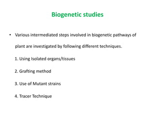 Biogenetic studies
• Various intermediated steps involved in biogenetic pathways of
plant are investigated by following different techniques.
1. Using Isolated organs/tissues
2. Grafting method
3. Use of Mutant strains
4. Tracer Technique
 
