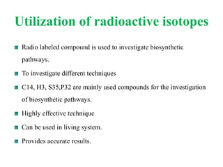Utilization of radioactive isotopes
Radio labeled compound is used to investigate biosynthetic
pathways.
To investigate different techniques
C14, H3, S35,P32 are mainly used compounds for the investigation
of biosynthetic pathways.
Highly effective technique
Can be used in living system.
Provides accurate results.
 