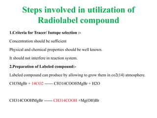 Steps involved in utilization of
Radiolabel compound
1.Criteria for Tracer/ Isotope selection :-
Concentration should be sufficient
Physical and chemical properties should be well known.
It should not interfere in reaction system.
2.Preparation of Labeled compound:-
Labeled compound can produce by allowing to grow them in co2(14) atmosphere.
CH3MgBr + 14CO2 ------ CH314COOHMgBr + H2O
CH314COOHMgBr ------ CH314COOH +Mg(OH)Br
 