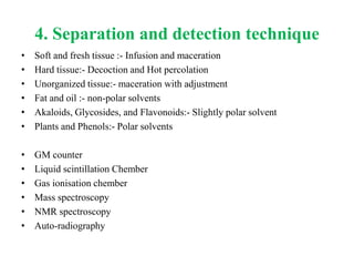 4. Separation and detection technique
• Soft and fresh tissue :- Infusion and maceration
• Hard tissue:- Decoction and Hot percolation
• Unorganized tissue:- maceration with adjustment
• Fat and oil :- non-polar solvents
• Akaloids, Glycosides, and Flavonoids:- Slightly polar solvent
• Plants and Phenols:- Polar solvents
• GM counter
• Liquid scintillation Chember
• Gas ionisation chember
• Mass spectroscopy
• NMR spectroscopy
• Auto-radiography
 