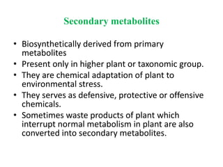 Secondary metabolites
• Biosynthetically derived from primary
metabolites
• Present only in higher plant or taxonomic group.
• They are chemical adaptation of plant to
environmental stress.
• They serves as defensive, protective or offensive
chemicals.
• Sometimes waste products of plant which
interrupt normal metabolism in plant are also
converted into secondary metabolites.
 
