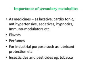 Importance of secondary metabolites
• As medicines – as laxative, cardio tonic,
antihypertensive, sedatives, hypnotics,
Immuno-modulators etc.
• Flavors
• Perfumes
• For industrial purpose such as lubricant
protection etc
• Insecticides and pesticides eg. tobacco
 