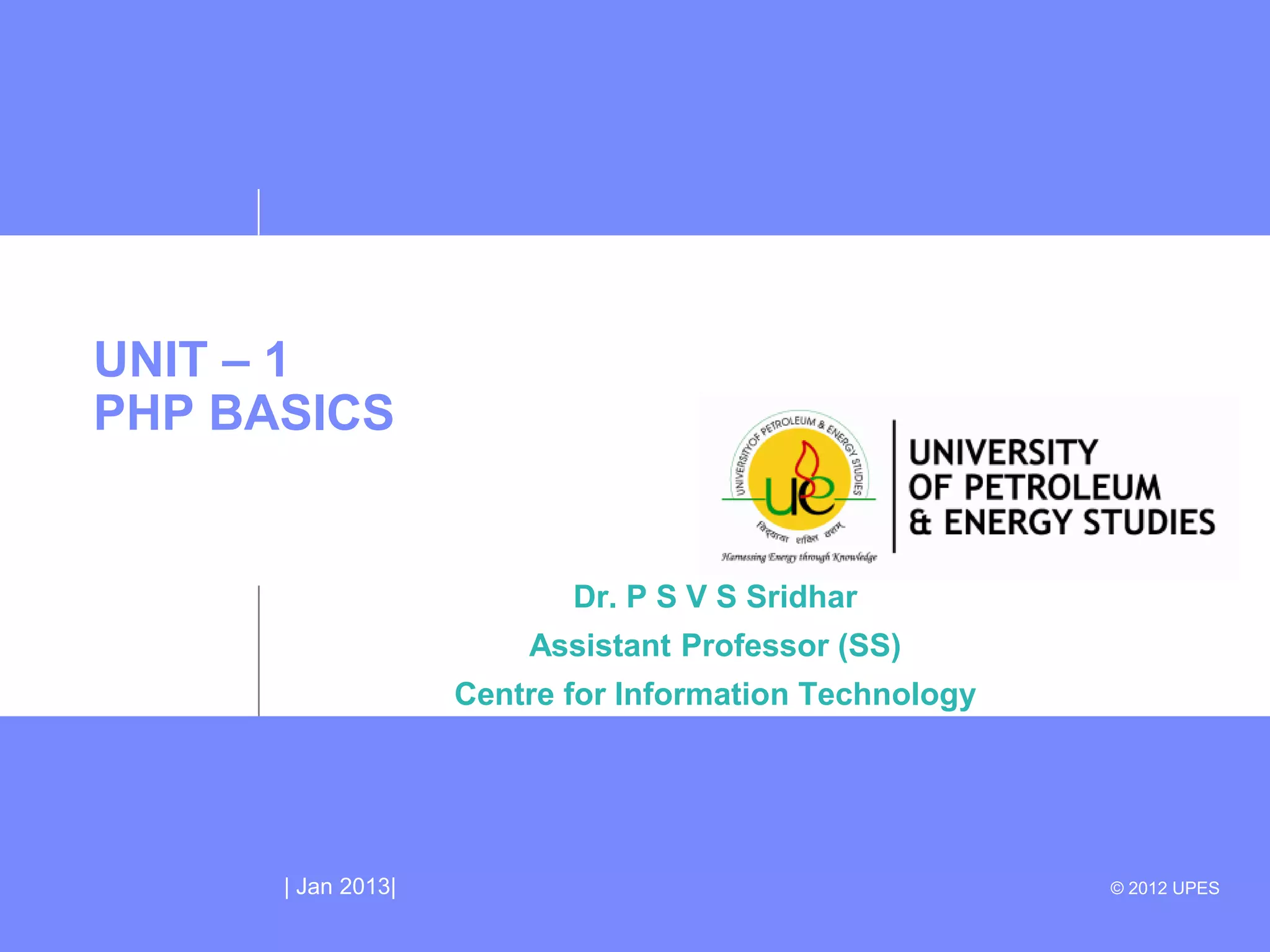UNIT – 1
PHP BASICS


                           Dr. P S V S Sridhar
                        Assistant Professor (SS)
                    Centre for Information Technology




      | Jan 2013|                                       © 2012 UPES
 