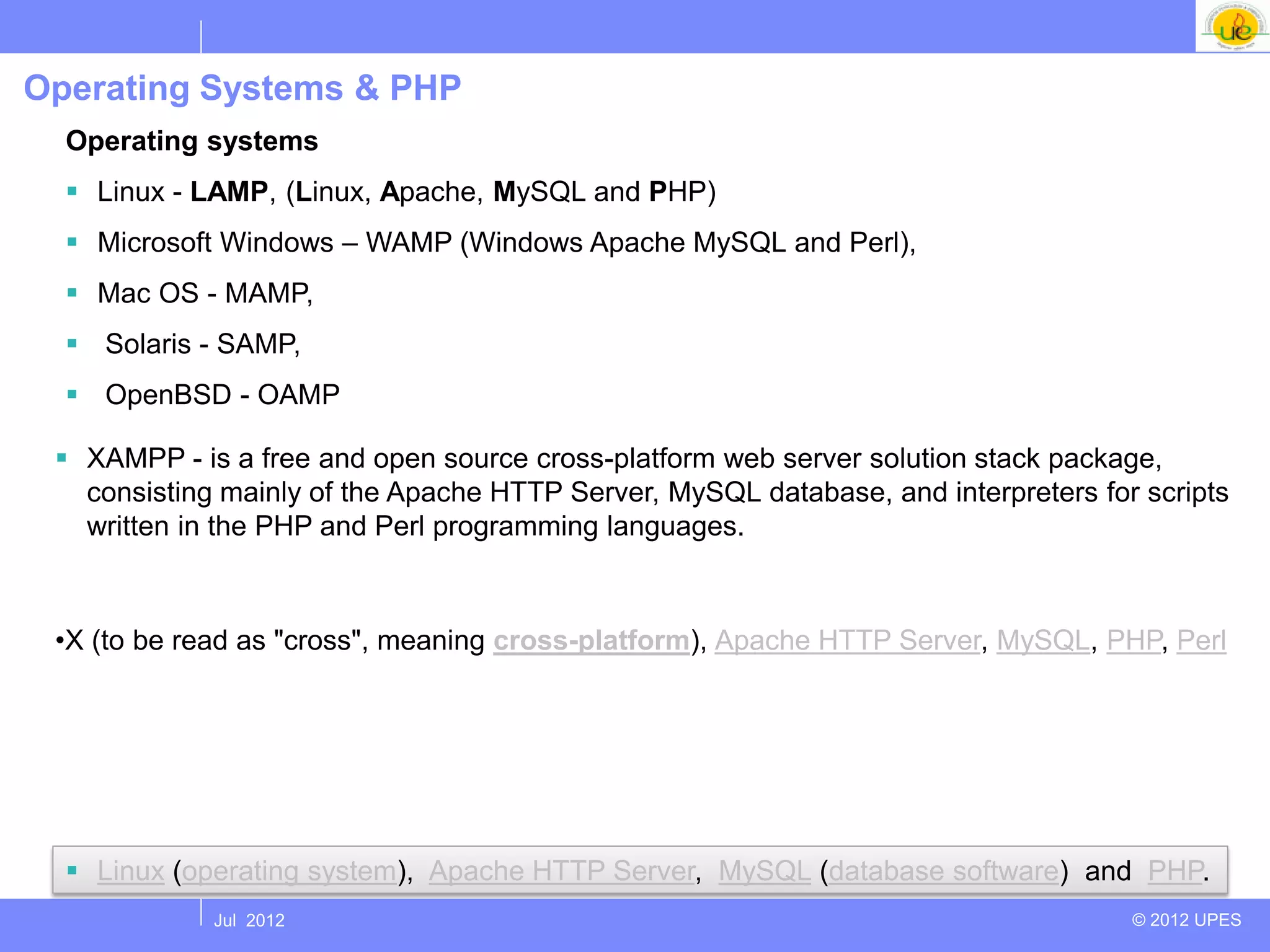 Operating Systems & PHP
  Operating systems
   Linux - LAMP, (Linux, Apache, MySQL and PHP)
   Microsoft Windows – WAMP (Windows Apache MySQL and Perl),
   Mac OS - MAMP,
   Solaris - SAMP,
   OpenBSD - OAMP

  XAMPP - is a free and open source cross-platform web server solution stack package,
   consisting mainly of the Apache HTTP Server, MySQL database, and interpreters for scripts
   written in the PHP and Perl programming languages.
 r:

 •X (to be read as "cross", meaning cross-platform), Apache HTTP Server, MySQL, PHP, Perl




   Linux (operating system), Apache HTTP Server, MySQL (database software) and PHP.
             Jul 2012                                                               © 2012 UPES
 