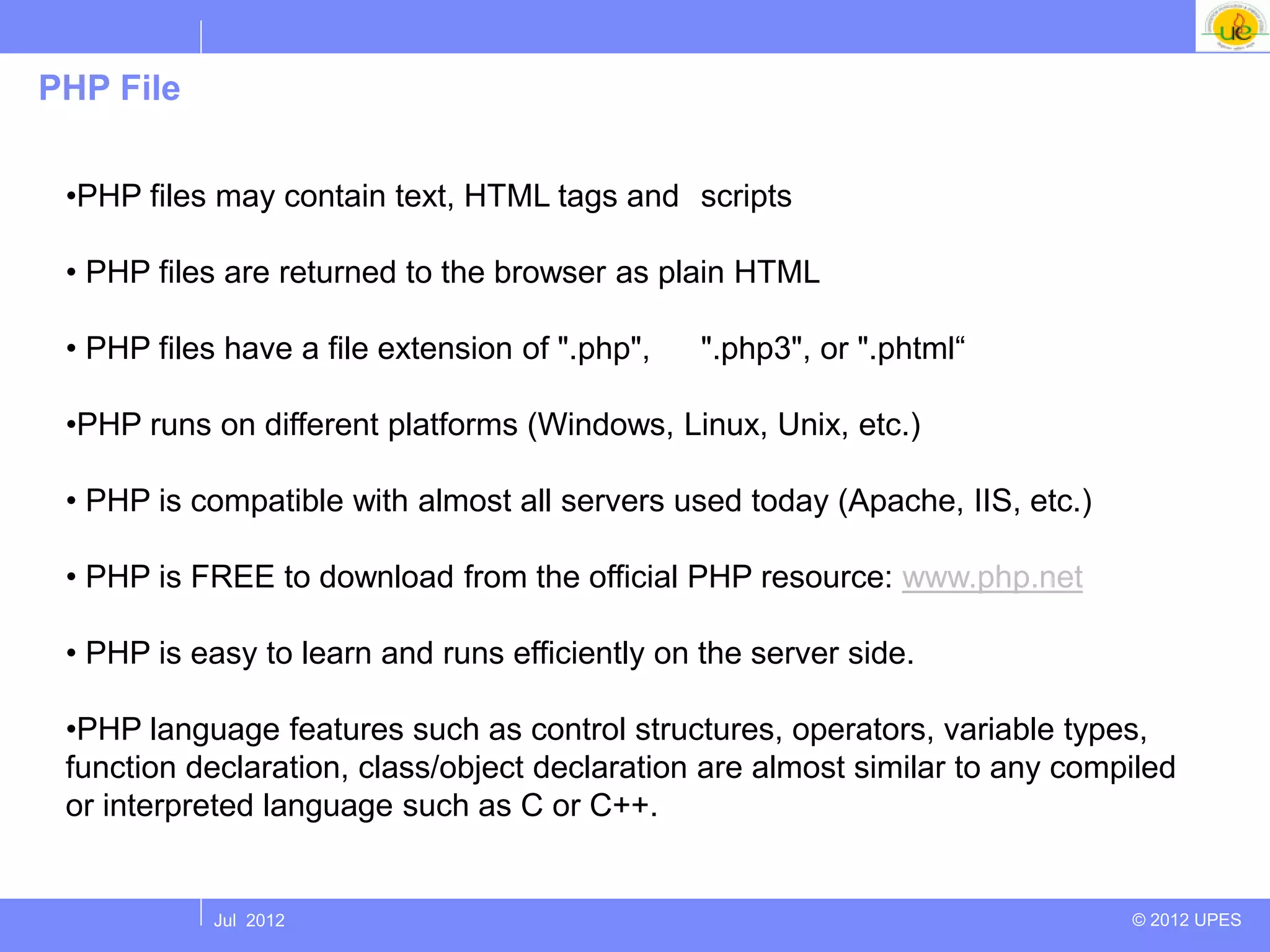 PHP File


 •PHP files may contain text, HTML tags and scripts

 • PHP files are returned to the browser as plain HTML

 • PHP files have a file extension of ".php",   ".php3", or ".phtml“

 •PHP runs on different platforms (Windows, Linux, Unix, etc.)

 • PHP is compatible with almost all servers used today (Apache, IIS, etc.)

 • PHP is FREE to download from the official PHP resource: www.php.net

 • PHP is easy to learn and runs efficiently on the server side.

 •PHP language features such as control structures, operators, variable types,
 function declaration, class/object declaration are almost similar to any compiled
 or interpreted language such as C or C++.


            Jul 2012                                                          © 2012 UPES
 