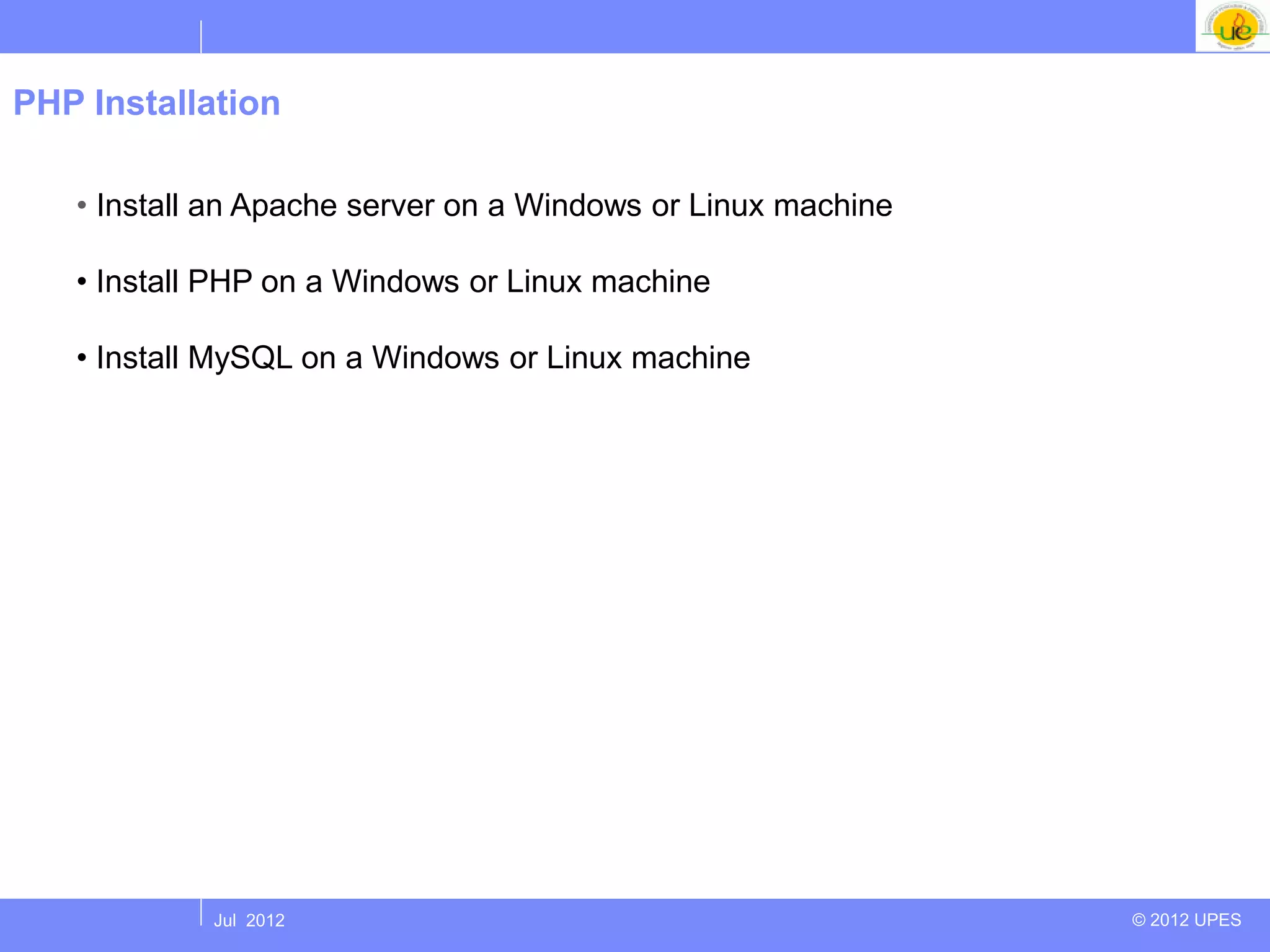PHP Installation

   • Install an Apache server on a Windows or Linux machine

   • Install PHP on a Windows or Linux machine

   • Install MySQL on a Windows or Linux machine




            Jul 2012                                          © 2012 UPES
 