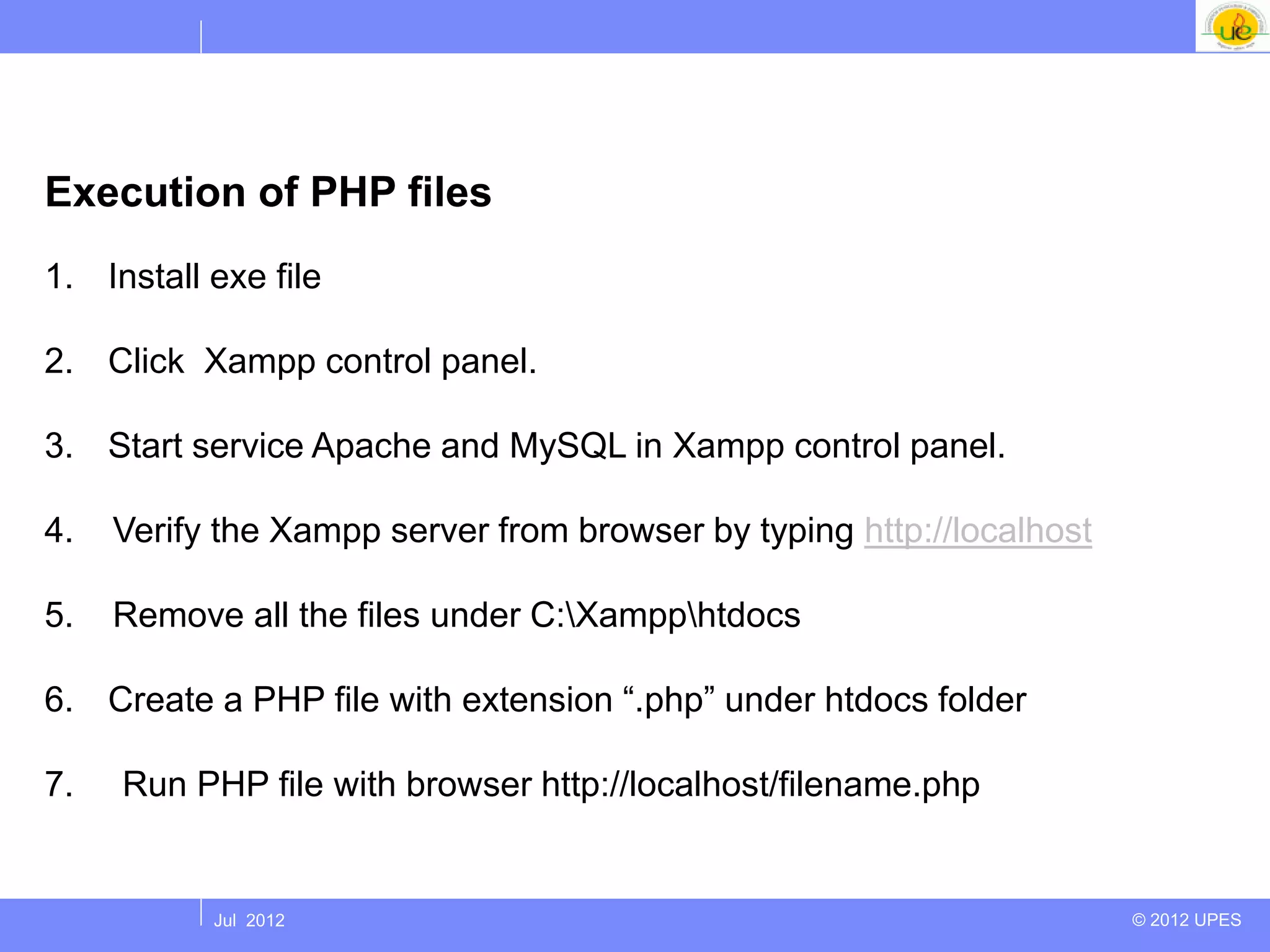 Execution of PHP files
1. Install exe file

2. Click Xampp control panel.

3. Start service Apache and MySQL in Xampp control panel.

4.   Verify the Xampp server from browser by typing http://localhost

5.   Remove all the files under C:Xampphtdocs

6. Create a PHP file with extension “.php” under htdocs folder

7.   Run PHP file with browser http://localhost/filename.php


           Jul 2012                                                    © 2012 UPES
 