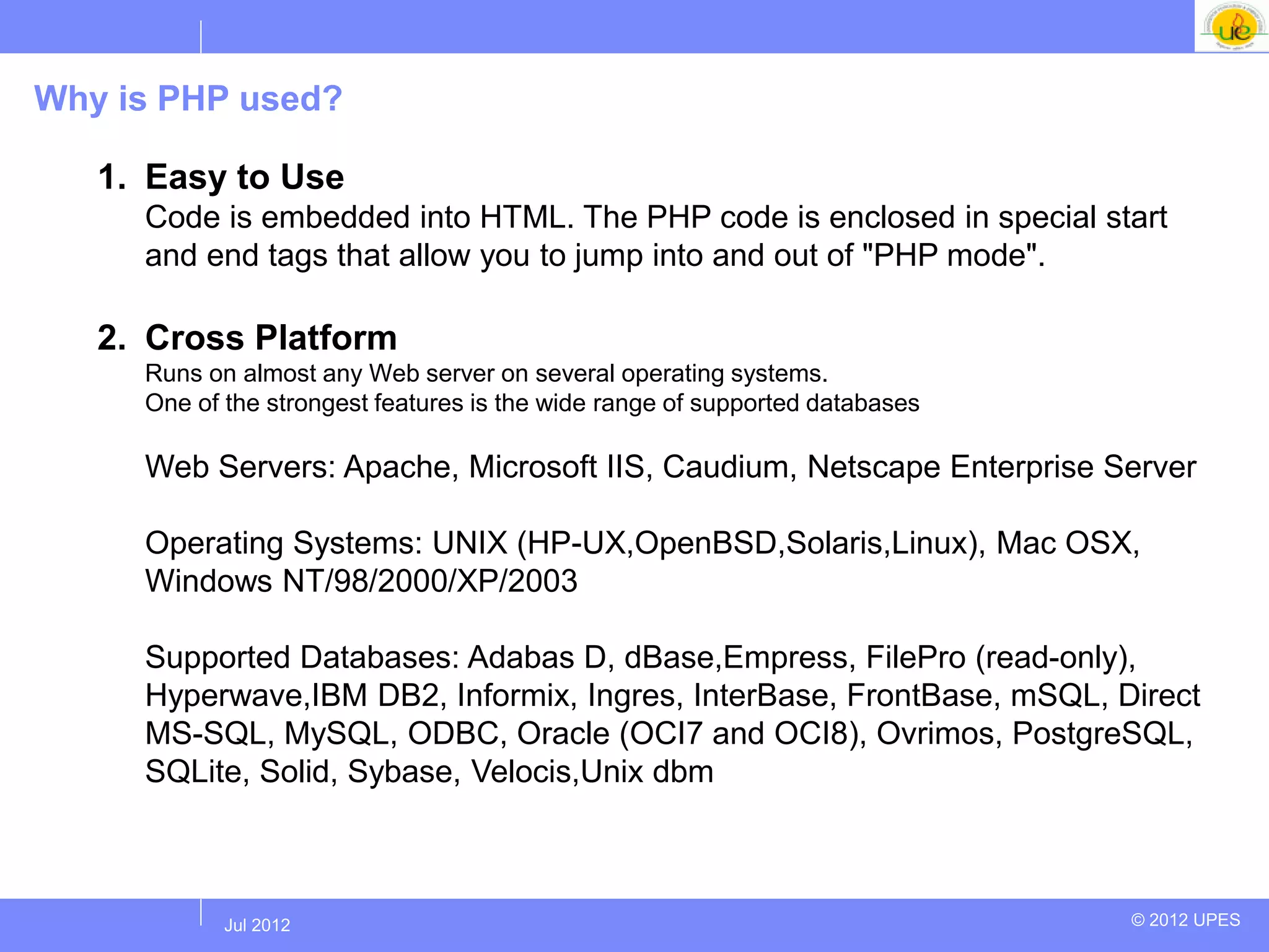 Why is PHP used?

   1. Easy to Use
     Code is embedded into HTML. The PHP code is enclosed in special start
     and end tags that allow you to jump into and out of "PHP mode".

   2. Cross Platform
     Runs on almost any Web server on several operating systems.
     One of the strongest features is the wide range of supported databases

     Web Servers: Apache, Microsoft IIS, Caudium, Netscape Enterprise Server

     Operating Systems: UNIX (HP-UX,OpenBSD,Solaris,Linux), Mac OSX,
     Windows NT/98/2000/XP/2003

     Supported Databases: Adabas D, dBase,Empress, FilePro (read-only),
     Hyperwave,IBM DB2, Informix, Ingres, InterBase, FrontBase, mSQL, Direct
     MS-SQL, MySQL, ODBC, Oracle (OCI7 and OCI8), Ovrimos, PostgreSQL,
     SQLite, Solid, Sybase, Velocis,Unix dbm



           Jul 2012
            Jul 2012                                                          © 2012 UPES
 