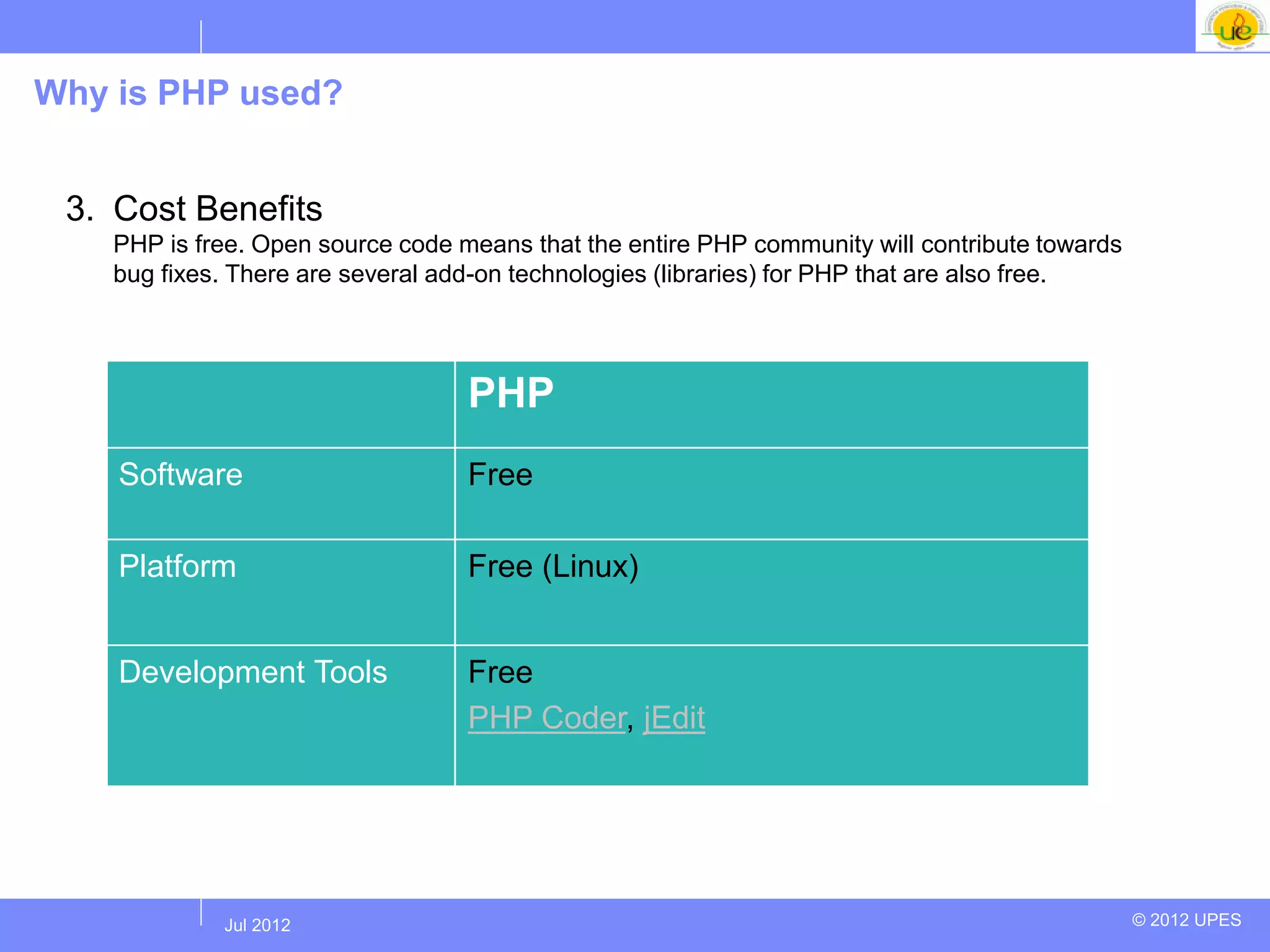 Why is PHP used?


 3. Cost Benefits
    PHP is free. Open source code means that the entire PHP community will contribute towards
    bug fixes. There are several add-on technologies (libraries) for PHP that are also free.




                                   PHP
    Software                       Free

    Platform                       Free (Linux)


    Development Tools              Free
                                   PHP Coder, jEdit




            Jul 2012
             Jul 2012                                                                           © 2012 UPES
 