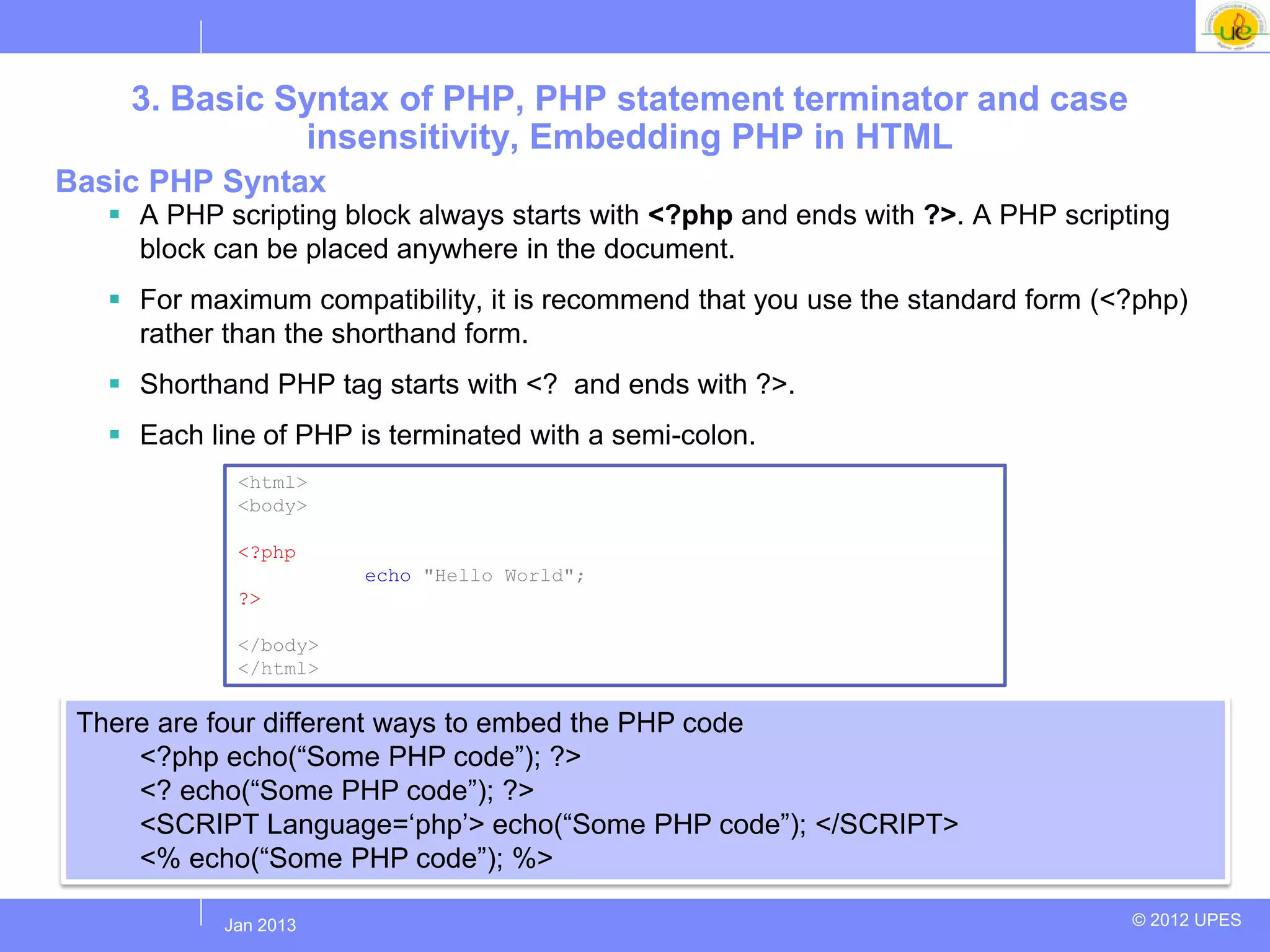 3. Basic Syntax of PHP, PHP statement terminator and case
              insensitivity, Embedding PHP in HTML
Basic PHP Syntax
    A PHP scripting block always starts with <?php and ends with ?>. A PHP scripting
     block can be placed anywhere in the document.
    For maximum compatibility, it is recommend that you use the standard form (<?php)
     rather than the shorthand form.
    Shorthand PHP tag starts with <? and ends with ?>.
    Each line of PHP is terminated with a semi-colon.
             <html>
             <body>

             <?php
                       echo "Hello World";
             ?>

             </body>
             </html>

 There are four different ways to embed the PHP code
     <?php echo(“Some PHP code”); ?>
     <? echo(“Some PHP code”); ?>
     <SCRIPT Language=„php‟> echo(“Some PHP code”); </SCRIPT>
     <% echo(“Some PHP code”); %>

           Jul 2012
            Jan 2013                                                              © 2012 UPES
 