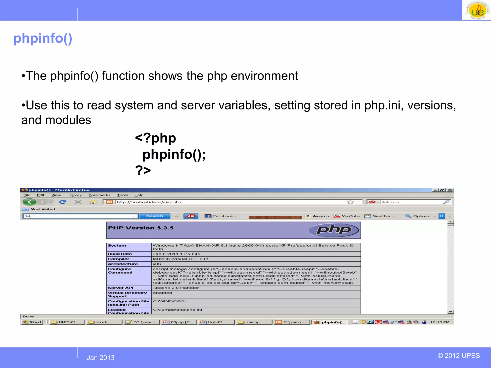 phpinfo()

 •The phpinfo() function shows the php environment

 •Use this to read system and server variables, setting stored in php.ini, versions,
 and modules
                        <?php
                         phpinfo();
                        ?>




            Jul 2012
             Jan 2013                                                           © 2012 UPES
 