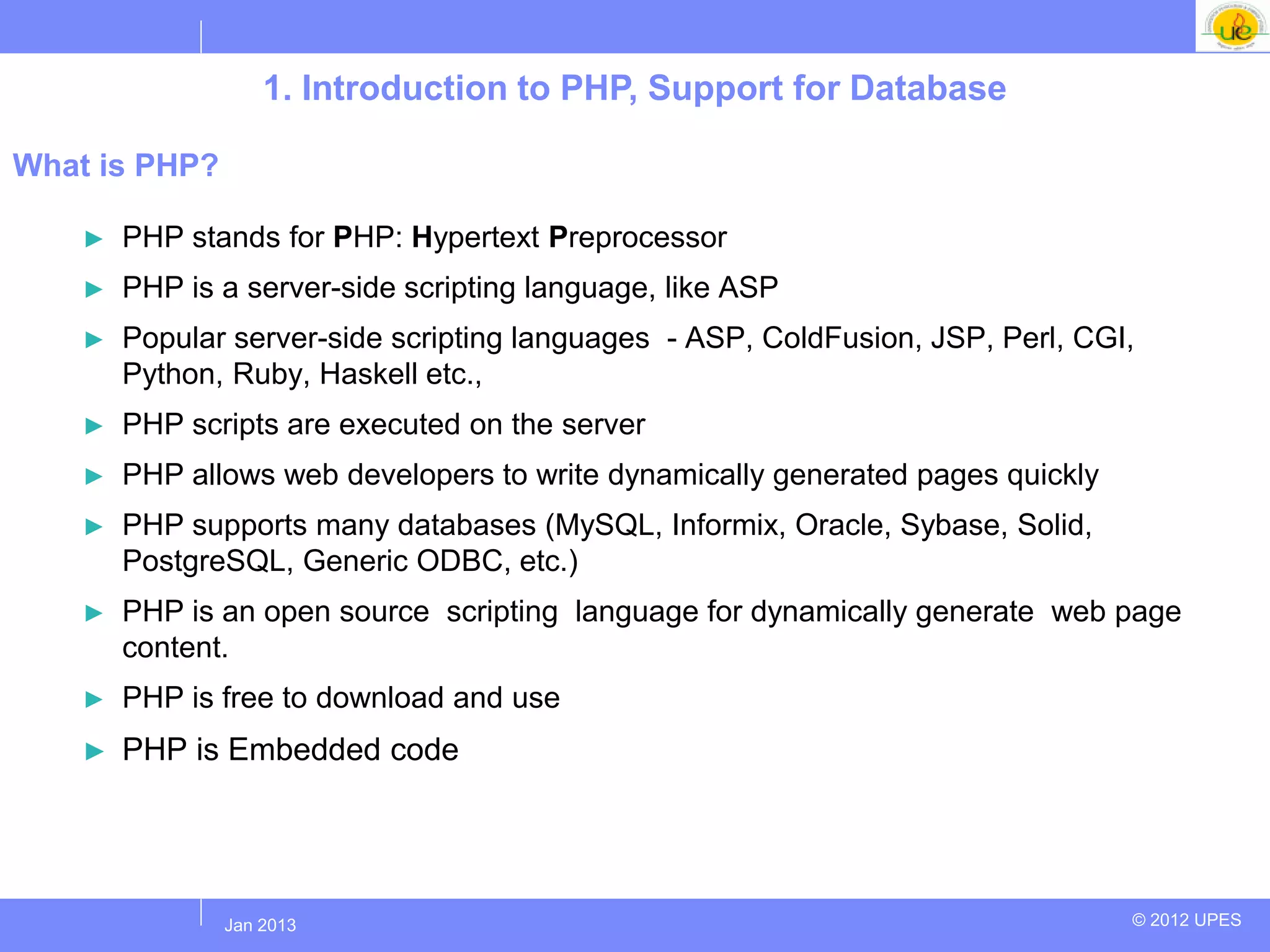 1. Introduction to PHP, Support for Database

What is PHP?

    ►   PHP stands for PHP: Hypertext Preprocessor
    ►   PHP is a server-side scripting language, like ASP
    ►   Popular server-side scripting languages - ASP, ColdFusion, JSP, Perl, CGI,
        Python, Ruby, Haskell etc.,
    ►   PHP scripts are executed on the server
    ►   PHP allows web developers to write dynamically generated pages quickly
    ►   PHP supports many databases (MySQL, Informix, Oracle, Sybase, Solid,
        PostgreSQL, Generic ODBC, etc.)
    ►   PHP is an open source scripting language for dynamically generate web page
        content.
    ►   PHP is free to download and use
    ►   PHP is Embedded code




              Jul 2012
               Jan 2013                                                          © 2012 UPES
 