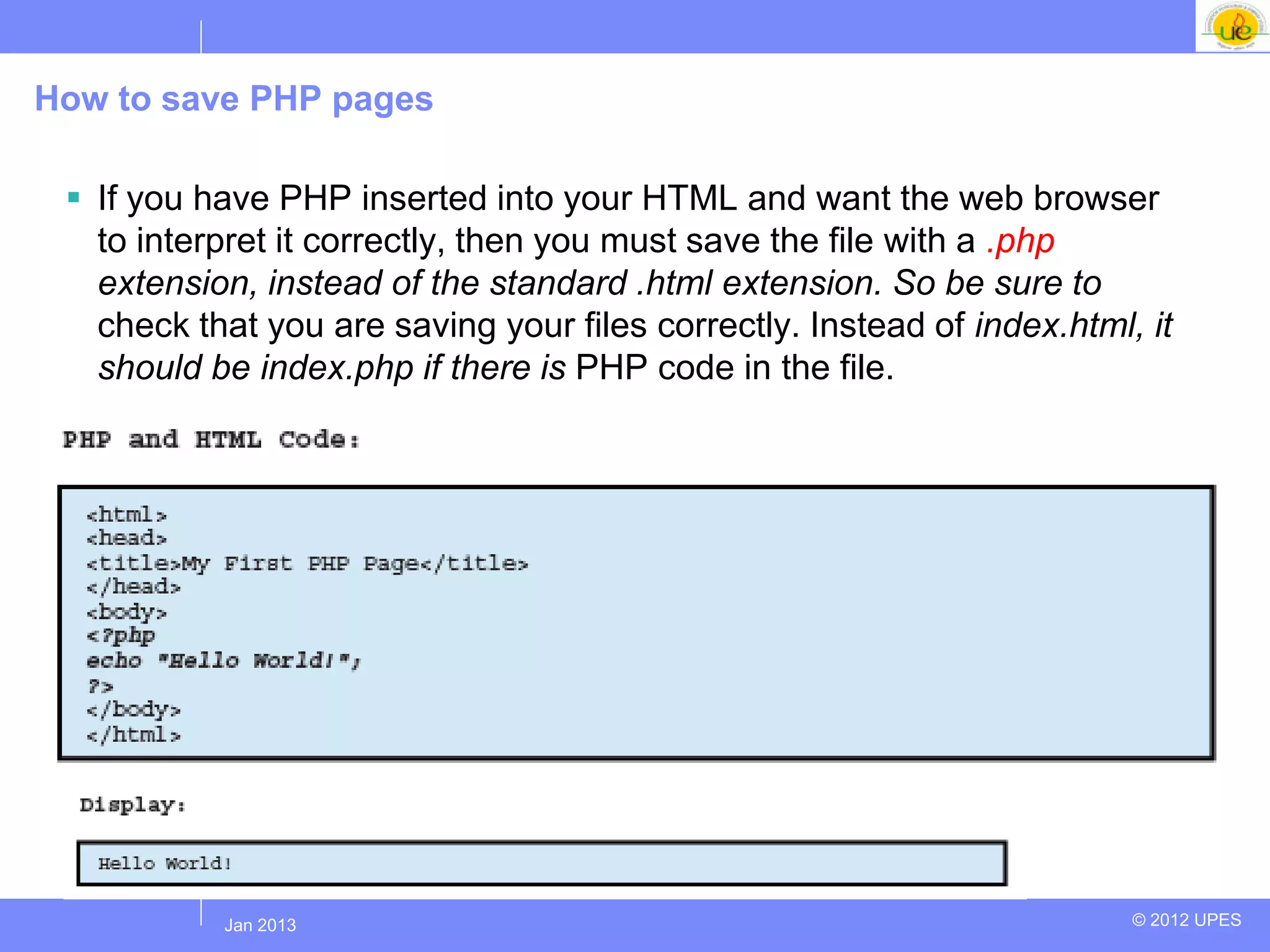 How to save PHP pages

  If you have PHP inserted into your HTML and want the web browser
   to interpret it correctly, then you must save the file with a .php
   extension, instead of the standard .html extension. So be sure to
   check that you are saving your files correctly. Instead of index.html, it
   should be index.php if there is PHP code in the file.




           Jul 2012
            Jan 2013                                                     © 2012 UPES
 