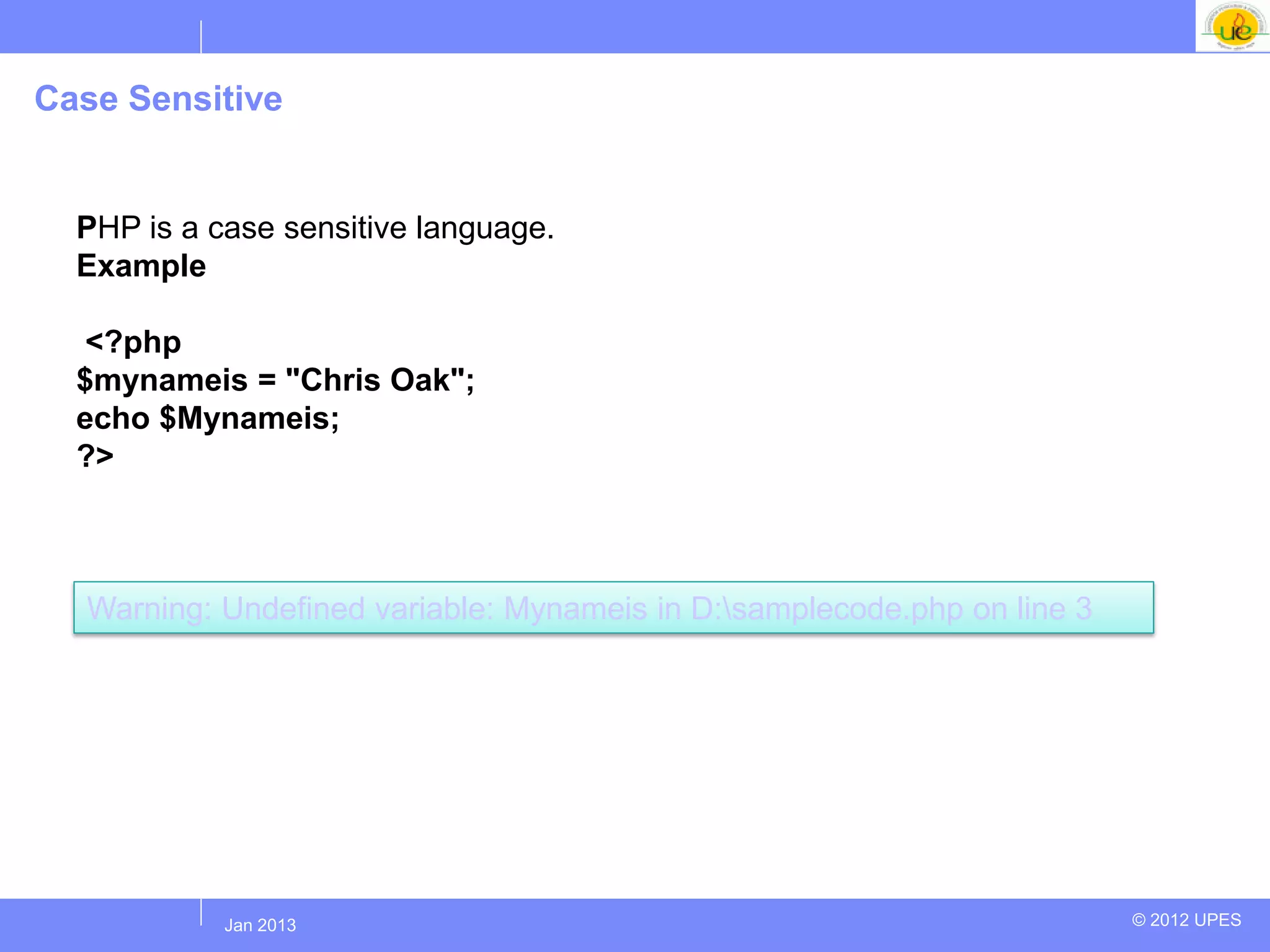 Case Sensitive


  PHP is a case sensitive language.
  Example

   <?php
  $mynameis = "Chris Oak";
  echo $Mynameis;
  ?>



  Warning: Undefined variable: Mynameis in D:samplecode.php on line 3




           Jul 2012
            Jan 2013                                                     © 2012 UPES
 