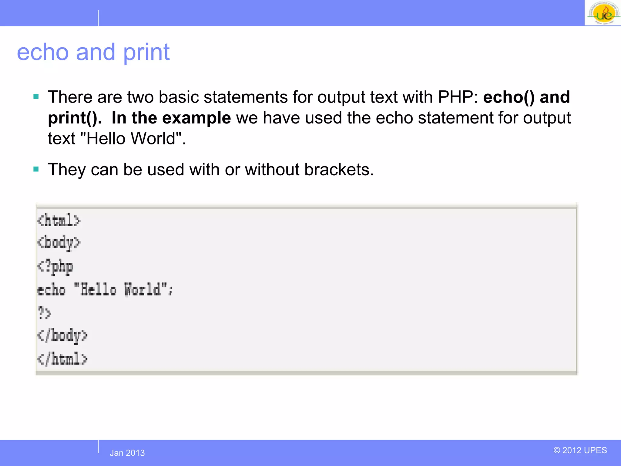 echo and print
  There are two basic statements for output text with PHP: echo() and
   print(). In the example we have used the echo statement for output
   text "Hello World".
  They can be used with or without brackets.




          Jul 2012
           Jan 2013                                                © 2012 UPES
 