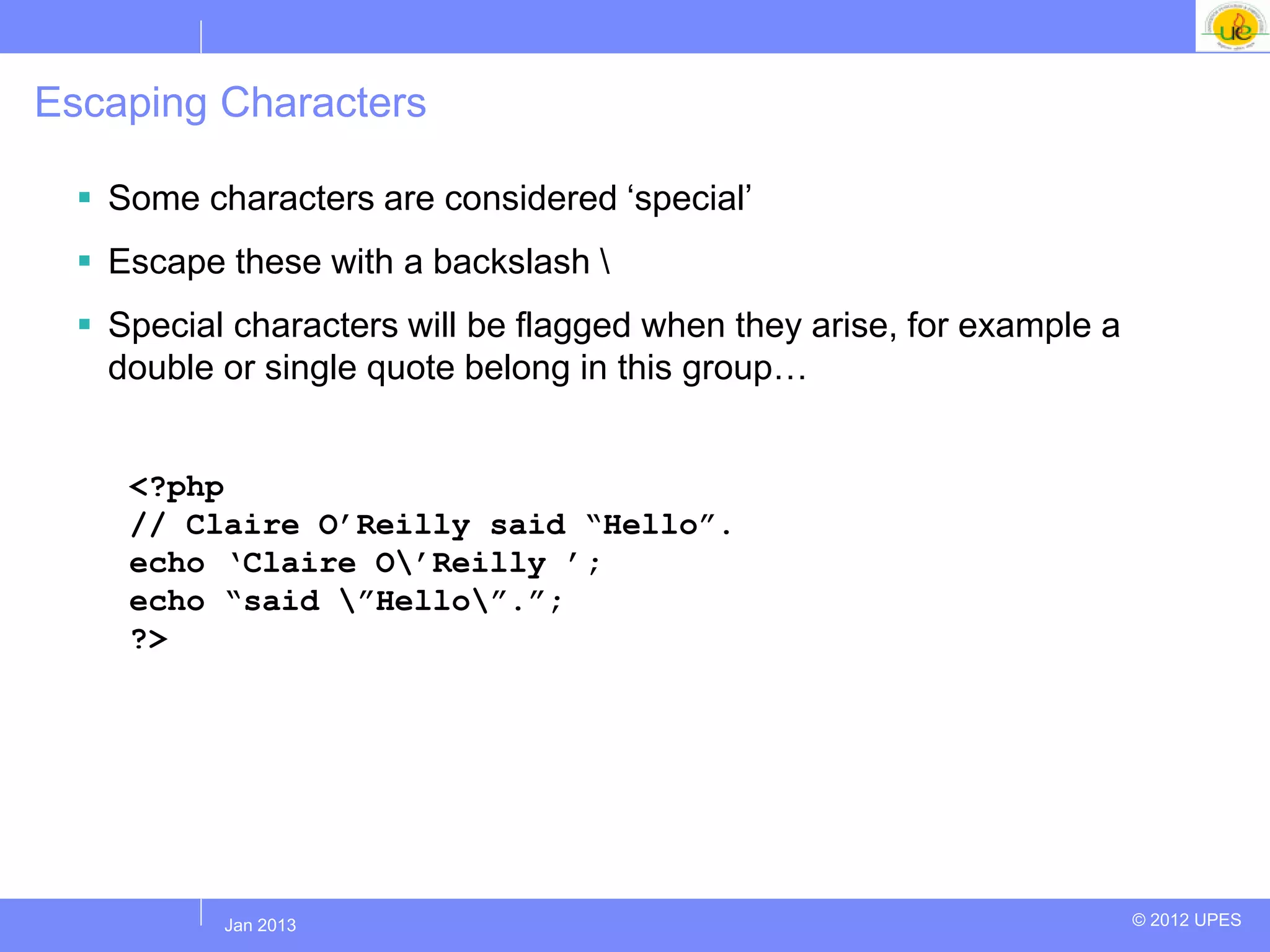 Escaping Characters

   Some characters are considered „special‟
   Escape these with a backslash 
   Special characters will be flagged when they arise, for example a
    double or single quote belong in this group…


     <?php
     // Claire O‟Reilly said “Hello”.
     echo „Claire O‟Reilly ‟;
     echo “said ”Hello”.”;
     ?>




          Jul 2012
           Jan 2013                                                     © 2012 UPES
 
