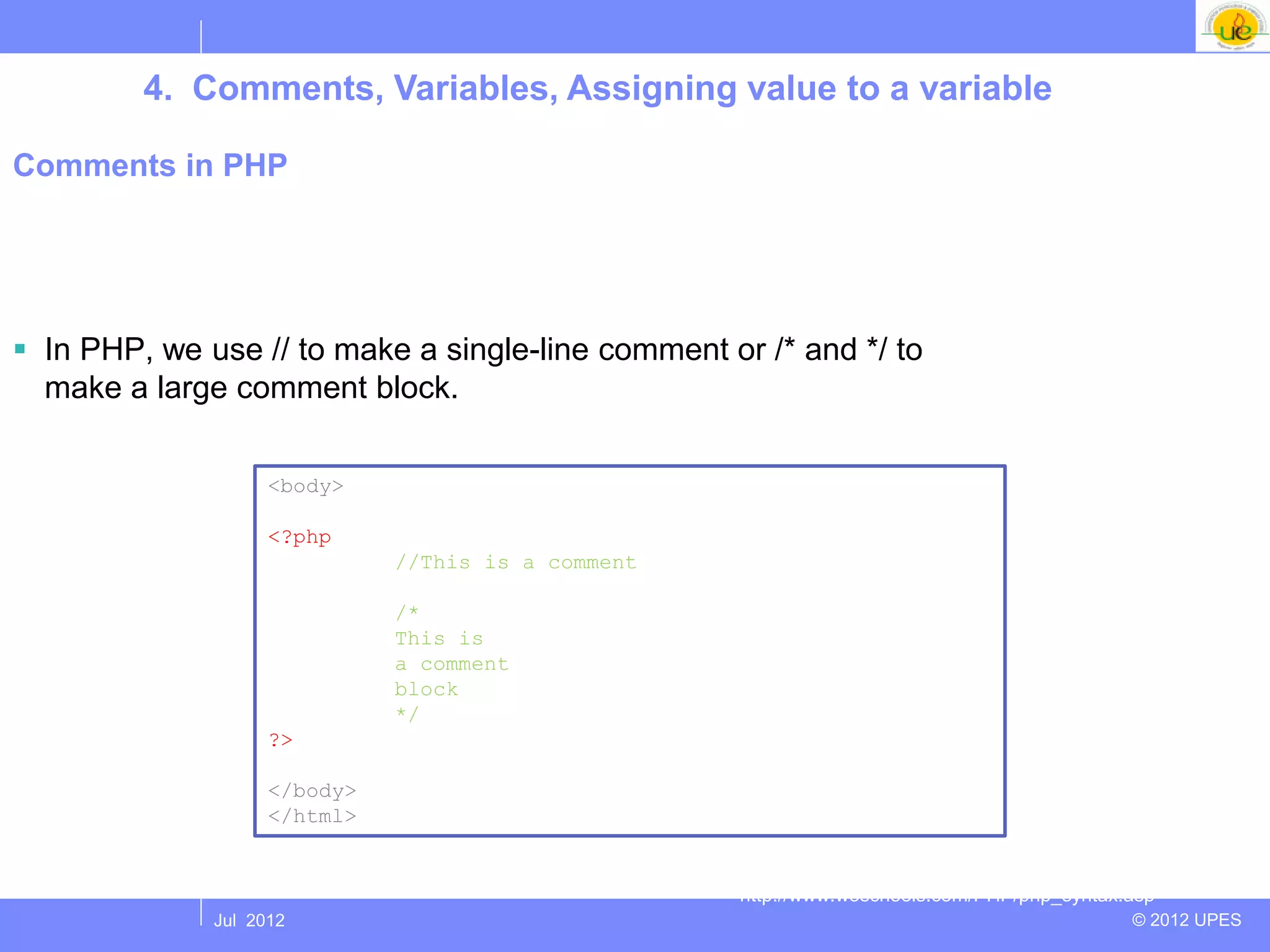 4. Comments, Variables, Assigning value to a variable

Comments in PHP




 In PHP, we use // to make a single-line comment or /* and */ to
  make a large comment block.

                    <body>

                    <?php
                              //This is a comment

                              /*
                              This is
                              a comment
                              block
                              */
                    ?>

                    </body>
                    </html>


                                                    http://www.w3schools.com/PHP/php_syntax.asp
              Jul 2012                                                                      © 2012 UPES
 