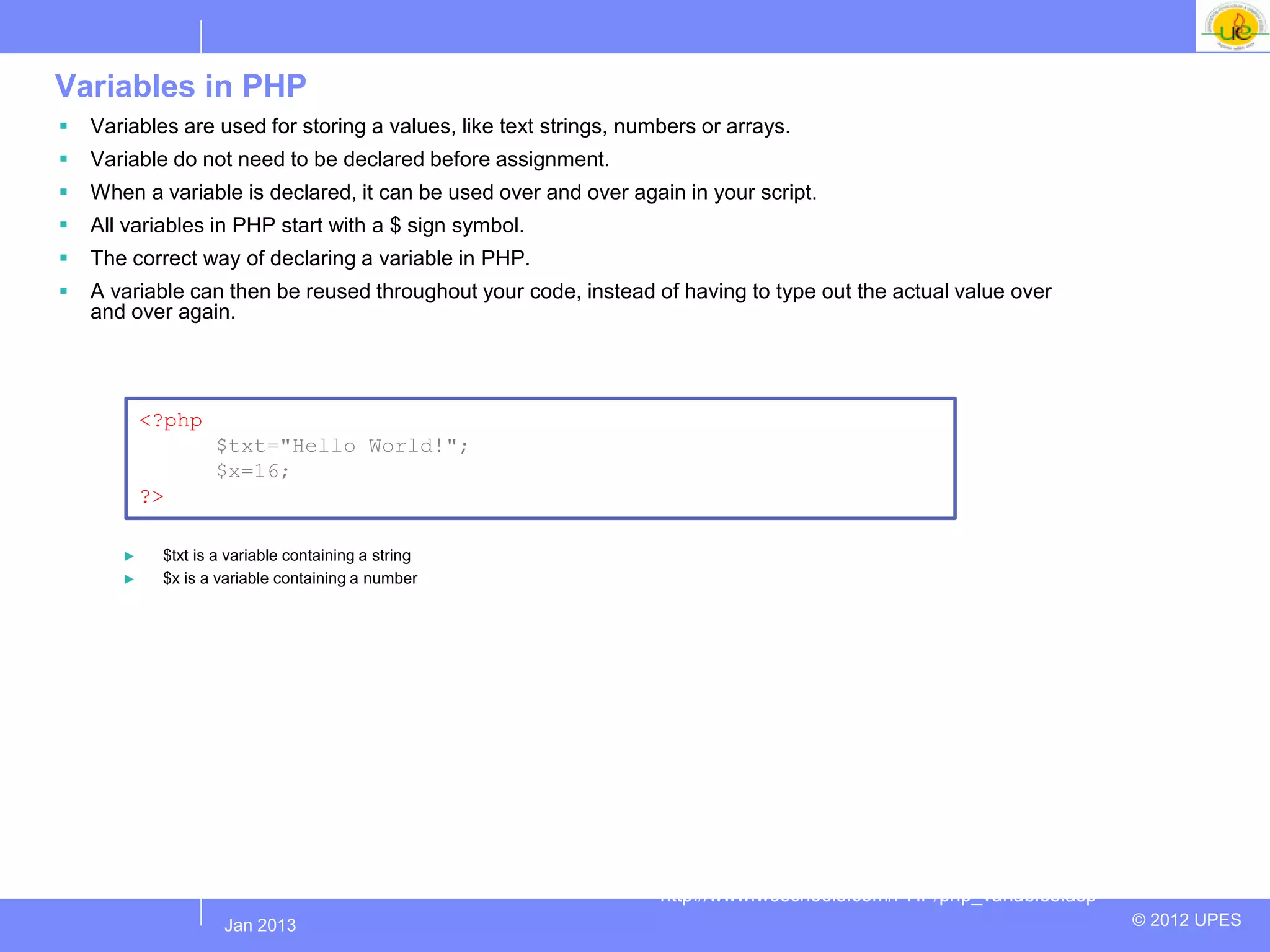 Variables in PHP
   Variables are used for storing a values, like text strings, numbers or arrays.
   Variable do not need to be declared before assignment.
   When a variable is declared, it can be used over and over again in your script.
   All variables in PHP start with a $ sign symbol.
   The correct way of declaring a variable in PHP.
   A variable can then be reused throughout your code, instead of having to type out the actual value over
    and over again.




           <?php
                   $txt="Hello World!";
                   $x=16;
           ?>

       ►    $txt is a variable containing a string
       ►    $x is a variable containing a number




                                                                   http://www.w3schools.com/PHP/php_variables.asp
                   Jul 2012
                    Jan 2013                                                                                        © 2012 UPES
 